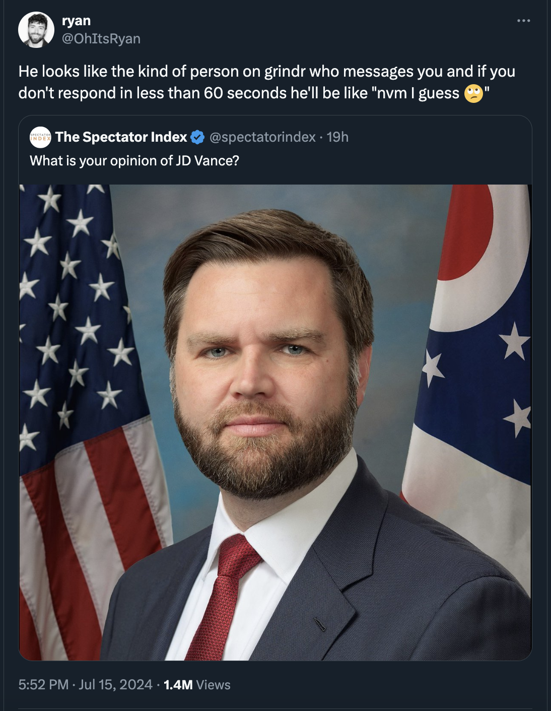 senator vance - ryan He looks the kind of person on grindr who messages you and if you don't respond in less than 60 seconds he'll be "nvm I guess The Spectator Index 19h What is your opinion of Jd Vance? 1.4M Views